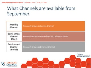 Understanding Office2016 ProPlus | Andrew J. Price | 16:30 22nd June
Follow us:
#O365ENGAGE17
What Channels are available from
September
Previously known as Current Channel
Monthly
Channel
Previously known as First Release for Deferred Channel
Semi-annual
Channel
(Pilot)
Previously known as Deferred Channel
Semi-annual
Channel
(Broad)
 