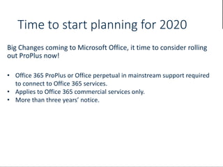 Time to start planning for 2020
Big Changes coming to Microsoft Office, it time to consider rolling
out ProPlus now!
• Office 365 ProPlus or Office perpetual in mainstream support required
to connect to Office 365 services.
• Applies to Office 365 commercial services only.
• More than three years’ notice.
 