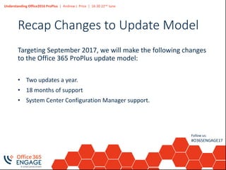 Understanding Office2016 ProPlus | Andrew J. Price | 16:30 22nd June
Follow us:
#O365ENGAGE17
Recap Changes to Update Model
Targeting September 2017, we will make the following changes
to the Office 365 ProPlus update model:
• Two updates a year.
• 18 months of support
• System Center Configuration Manager support.
 