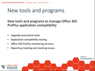 Understanding Office2016 ProPlus | Andrew J. Price | 16:30 22nd June
Follow us:
#O365ENGAGE17
New tools and programs
New tools and programs to manage Office 365
ProPlus application compatibility
• Upgrade assessment tools.
• Application compatibility testing.
• Office 365 ProPlus monitoring services.
• Reporting, tracking and resolving issues.
 