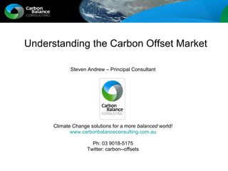 Understanding the Carbon Offset Market Steven Andrew – Principal Consultant Climate Change solutions for a more  balanced  world! www.carbonbalanceconsulting.com.au Ph: 03 9018-5175 Twitter: carbon--offsets 