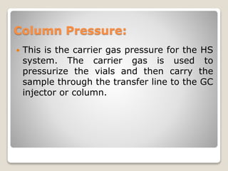 Column Pressure:
 This is the carrier gas pressure for the HS
system. The carrier gas is used to
pressurize the vials and then carry the
sample through the transfer line to the GC
injector or column.
 