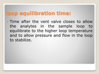 loop equilibration time:
 Time after the vent valve closes to allow
the analytes in the sample loop to
equilibrate to the higher loop temperature
and to allow pressure and flow in the loop
to stabilize.
 