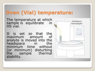 Oven (Vial) temperature:
The temperature at which
sample is equilibrate in
HS vial.
It is set so that the
maximum amount of
analyte is moved into the
headspace in the
minimum time without
(or minimum) disturbing
the sample thermal
stability.
 