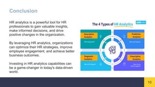 10
Conclusion
HR analytics is a powerful tool for HR
professionals to gain valuable insights,
make informed decisions, and drive
positive changes in the organization.
By leveraging HR analytics, organizations
can optimize their HR strategies, improve
employee engagement, and achieve better
business outcomes.
Investing in HR analytics capabilities can
be a game-changer in today's data-driven
world.
 