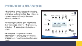 1
Introduction to HR Analytics
HR analytics is the process of collecting,
analyzing, and interpreting data related to
human resources in order to make
informed decisions.
It helps organizations gain insights into
their workforce, improve HR processes,
and align HR strategies with business
goals.
HR analytics can provide valuable
information on employee performance,
engagement, recruitment, retention, and
more.
 