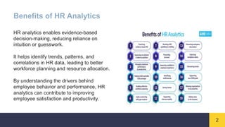 2
Benefits of HR Analytics
HR analytics enables evidence-based
decision-making, reducing reliance on
intuition or guesswork.
It helps identify trends, patterns, and
correlations in HR data, leading to better
workforce planning and resource allocation.
By understanding the drivers behind
employee behavior and performance, HR
analytics can contribute to improving
employee satisfaction and productivity.
 