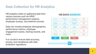4
Data Collection for HR Analytics
HR analytics relies on gathering data from
various sources such as HRIS,
performance management systems,
employee surveys, and external sources.
Data can include employee demographics,
performance metrics, employee
engagement scores, training records, and
more.
It is crucial to ensure data accuracy,
privacy, and compliance with data
protection regulations.
 