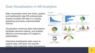 6
Data Visualization in HR Analytics
Data visualization tools like charts, graphs,
and dashboards help HR professionals
present complex HR data in a visually
appealing and easily understandable
manner.
Visualization enhances data interpretation,
facilitates decision-making, and enables
effective communication of insights to
stakeholders.
Interactive dashboards allow users to
explore data, drill down into specific
metrics, and customize views according to
their needs.
 