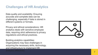 7
Challenges of HR Analytics
Data quality and availability: Ensuring
accurate and complete data can be
challenging, especially if data is stored in
different systems or formats.
Privacy and ethical considerations: HR
analytics deals with sensitive employee
data, requiring strict adherence to privacy
regulations and ethical practices.
Building analytics capabilities:
Organizations may face challenges in
acquiring the necessary skills, technology,
and infrastructure to implement HR
analytics effectively.
 
