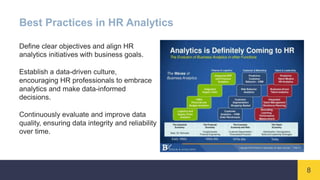 8
Best Practices in HR Analytics
Define clear objectives and align HR
analytics initiatives with business goals.
Establish a data-driven culture,
encouraging HR professionals to embrace
analytics and make data-informed
decisions.
Continuously evaluate and improve data
quality, ensuring data integrity and reliability
over time.
 