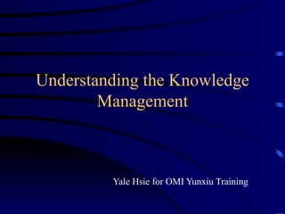 Understanding the Knowledge Management Yale Hsie for OMI Yunxiu Training 