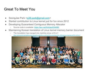 Great To Meet You
● SeongJae Park <sj38.park@gmail.com>
● Started contribution to Linux kernel just for fun since 2012
● Developing Guaranteed Contiguous Memory Allocator
○ Source code is available: https://lwn.net/Articles/634486/
● Maintaining Korean translation of Linux kernel memory barrier document
○ The translation has merged into mainline since v4.9-rc1
○ https://git.kernel.org/cgit/linux/kernel/git/torvalds/linux.git/tree/Documentation/ko_KR/memory-barriers.txt?h=v4.9-rc1
https://www.linux.com/sites/lcom/files/styles/rendered_file/public/kernel-dev-2015.jpg?itok=9s3mV2Nc
 