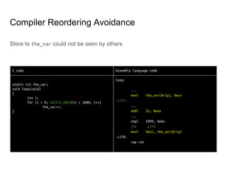 Memory Operation Reordering
● Memory Operation Reordering is totally LEGAL unless it breaks causality
● Both of CPU and Compiler can do it, even in Single Processor
● Memory barrier enforces operations specified before it appear as happened to
operations specified after it
● In some architecture, even Transitivity is not guaranteed
○ Transitivity: B happened after A; C happened after B; then C happened after A
CPU 0 CPU 1 CPU 2
A = 1;
wmb();
B = 1;
while (B == 0) {}
mb();
C = 1;
Z = C;
rmb();
X = A;
assert(z == 0 || x == 1)
 