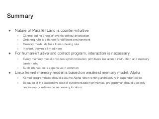 Summary
● Nature of Parallel Land is counter-intuitive
○ Cannot define order of events without interaction
○ Ordering rule is different for different environment
○ Memory model defines their ordering rule
○ In short, they’re all mad here
● For human-intuitive and correct program, interaction is necessary
○ Every memory model provides synchronization primitives like atomic instruction and memory
barrier, etc
○ Such interaction is expensive in common
● Linux kernel memory model is based on weakest memory model, Alpha
○ Kernel programmers should assume Alpha when writing architecture independent code
○ Because of the expensive cost of synchronization primitives, programmer should use only
necessary primitives on necessary location
 