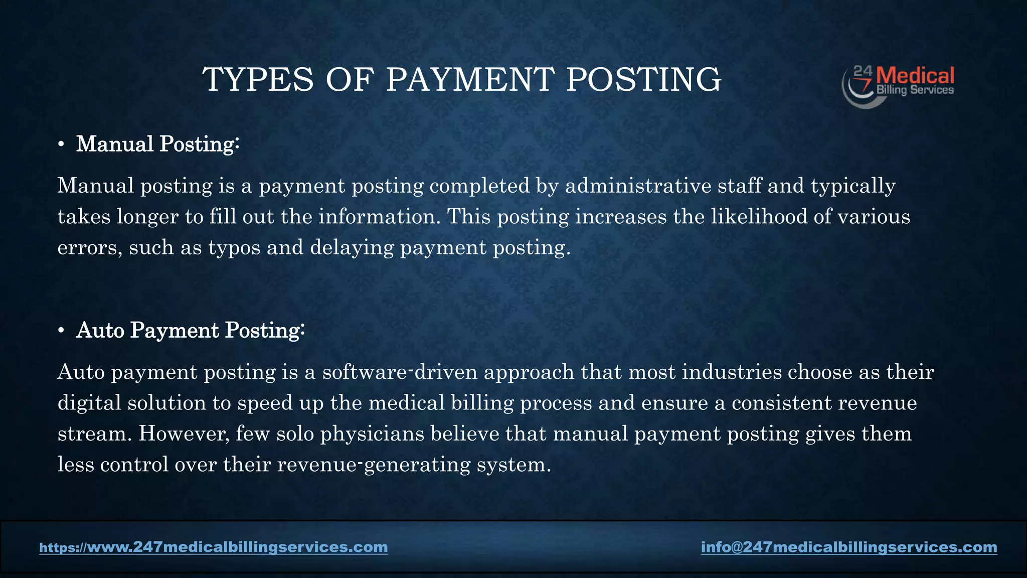 TYPES OF PAYMENT POSTING
• Manual Posting:
Manual posting is a payment posting completed by administrative staff and typically
takes longer to fill out the information. This posting increases the likelihood of various
errors, such as typos and delaying payment posting.
• Auto Payment Posting:
Auto payment posting is a software-driven approach that most industries choose as their
digital solution to speed up the medical billing process and ensure a consistent revenue
stream. However, few solo physicians believe that manual payment posting gives them
less control over their revenue-generating system.
https://www.247medicalbillingservices.com info@247medicalbillingservices.com
 