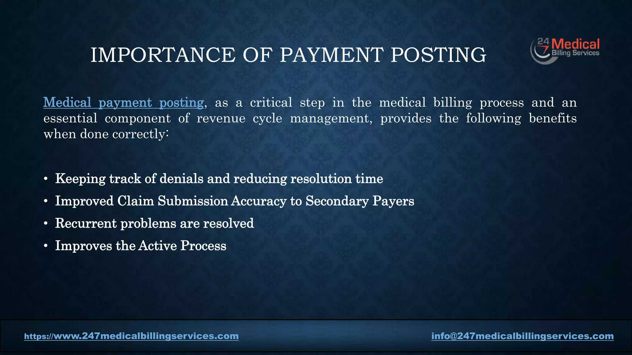 IMPORTANCE OF PAYMENT POSTING
Medical payment posting, as a critical step in the medical billing process and an
essential component of revenue cycle management, provides the following benefits
when done correctly:
• Keeping track of denials and reducing resolution time
• Improved Claim Submission Accuracy to Secondary Payers
• Recurrent problems are resolved
• Improves the Active Process
https://www.247medicalbillingservices.com info@247medicalbillingservices.com
https://www.247medicalbillingservices.com info@247medicalbillingservices.com
 