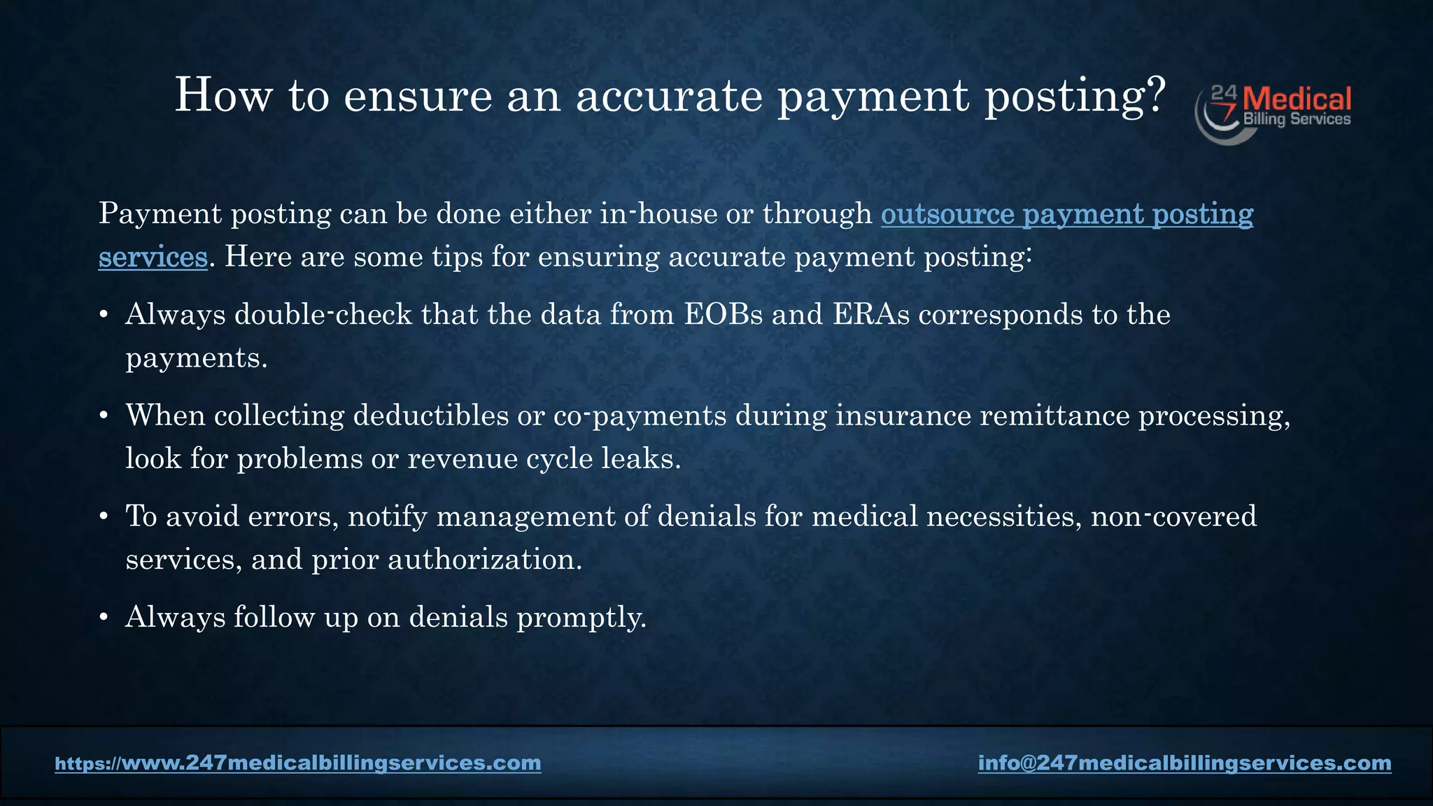 Payment posting can be done either in-house or through outsource payment posting
services. Here are some tips for ensuring accurate payment posting:
• Always double-check that the data from EOBs and ERAs corresponds to the
payments.
• When collecting deductibles or co-payments during insurance remittance processing,
look for problems or revenue cycle leaks.
• To avoid errors, notify management of denials for medical necessities, non-covered
services, and prior authorization.
• Always follow up on denials promptly.
https://www.247medicalbillingservices.com info@247medicalbillingservices.com
https://www.247medicalbillingservices.com info@247medicalbillingservices.com
How to ensure an accurate payment posting?
 