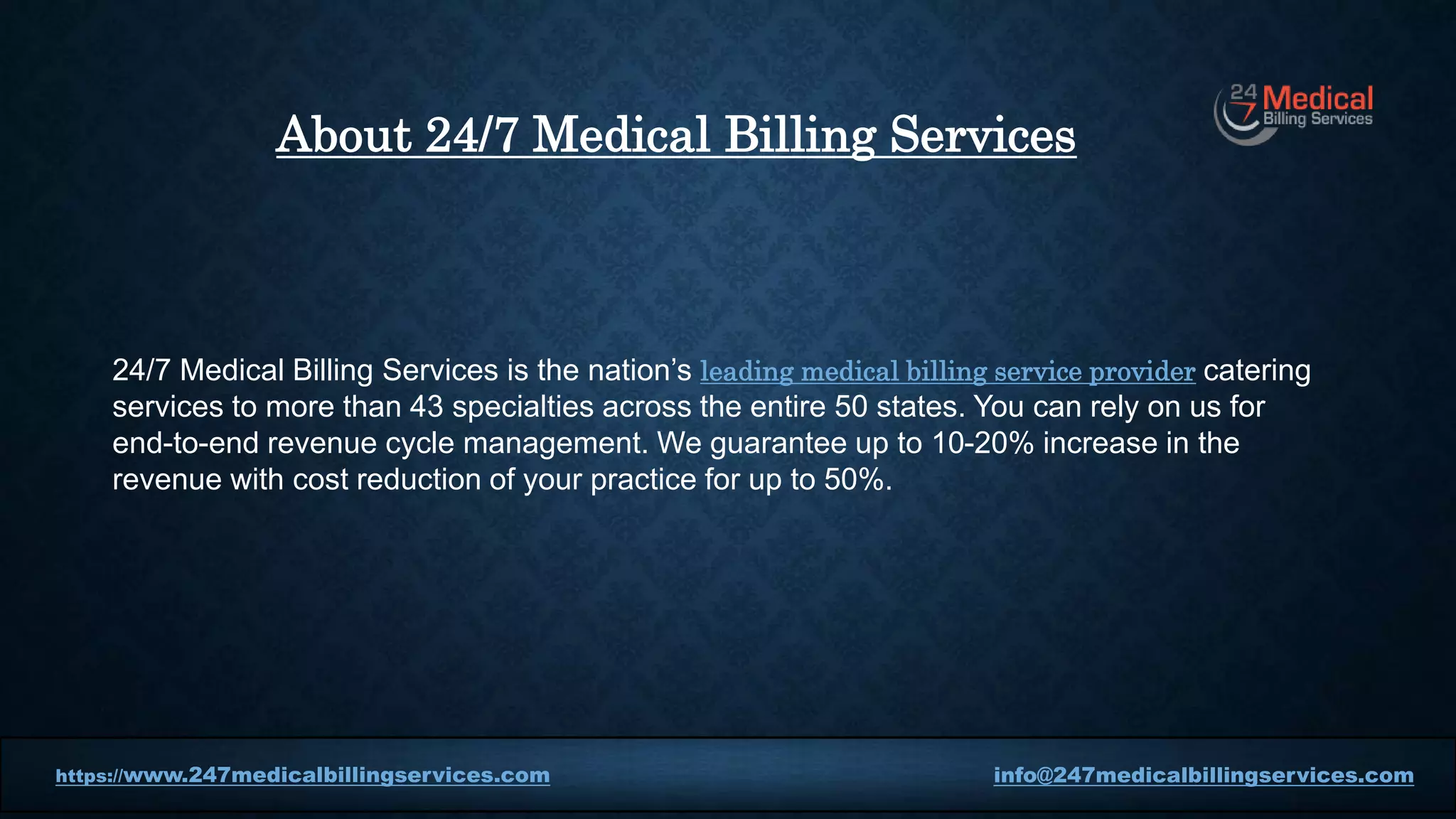 24/7 Medical Billing Services is the nation’s leading medical billing service provider catering
services to more than 43 specialties across the entire 50 states. You can rely on us for
end-to-end revenue cycle management. We guarantee up to 10-20% increase in the
revenue with cost reduction of your practice for up to 50%.
https://www.247medicalbillingservices.com info@247medicalbillingservices.com
About 24/7 Medical Billing Services
 