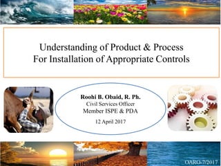 Understanding of Product & Process
For Installation of Appropriate Controls
Roohi B. Obaid, R. Ph.
Civil Services Officer
Member ISPE & PDA
12 April 2017
 