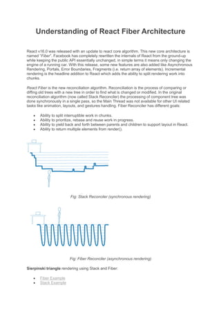 Understanding of React Fiber Architecture
React v16.0 was released with an update to react core algorithm. This new core architecture is
named “Fiber”. Facebook has completely rewritten the internals of React from the ground-up
while keeping the public API essentially unchanged, in simple terms it means only changing the
engine of a running car. With this release, some new features are also added like Asynchronous
Rendering, Portals, Error Boundaries, Fragments (i.e. return array of elements). Incremental
rendering is the headline addition to React which adds the ability to split rendering work into
chunks.
React Fiber is the new reconciliation algorithm. Reconciliation is the process of comparing or
diffing old trees with a new tree in order to find what is changed or modified. In the original
reconciliation algorithm (now called Stack Reconciler) the processing of component tree was
done synchronously in a single pass, so the Main Thread was not available for other UI related
tasks like animation, layouts, and gestures handling. Fiber Reconciler has different goals:
• Ability to split interruptible work in chunks.
• Ability to prioritize, rebase and reuse work in progress.
• Ability to yield back and forth between parents and children to support layout in React.
• Ability to return multiple elements from render().
Fig: Stack Reconciler (synchronous rendering)
Fig: Fiber Reconciler (asynchronous rendering)
Sierpinski triangle rendering using Stack and Fiber:
• Fiber Example
• Stack Example
 