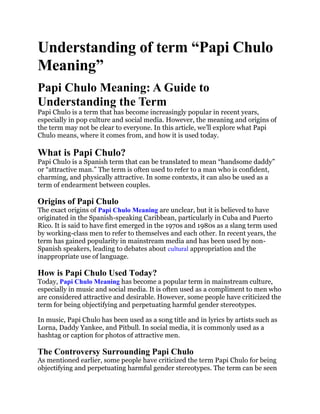 Understanding of term “Papi Chulo
Meaning”
Papi Chulo Meaning: A Guide to
Understanding the Term
Papi Chulo is a term that has become increasingly popular in recent years,
especially in pop culture and social media. However, the meaning and origins of
the term may not be clear to everyone. In this article, we’ll explore what Papi
Chulo means, where it comes from, and how it is used today.
What is Papi Chulo?
Papi Chulo is a Spanish term that can be translated to mean “handsome daddy”
or “attractive man.” The term is often used to refer to a man who is confident,
charming, and physically attractive. In some contexts, it can also be used as a
term of endearment between couples.
Origins of Papi Chulo
The exact origins of Papi Chulo Meaning are unclear, but it is believed to have
originated in the Spanish-speaking Caribbean, particularly in Cuba and Puerto
Rico. It is said to have first emerged in the 1970s and 1980s as a slang term used
by working-class men to refer to themselves and each other. In recent years, the
term has gained popularity in mainstream media and has been used by non-
Spanish speakers, leading to debates about cultural appropriation and the
inappropriate use of language.
How is Papi Chulo Used Today?
Today, Papi Chulo Meaning has become a popular term in mainstream culture,
especially in music and social media. It is often used as a compliment to men who
are considered attractive and desirable. However, some people have criticized the
term for being objectifying and perpetuating harmful gender stereotypes.
In music, Papi Chulo has been used as a song title and in lyrics by artists such as
Lorna, Daddy Yankee, and Pitbull. In social media, it is commonly used as a
hashtag or caption for photos of attractive men.
The Controversy Surrounding Papi Chulo
As mentioned earlier, some people have criticized the term Papi Chulo for being
objectifying and perpetuating harmful gender stereotypes. The term can be seen
 