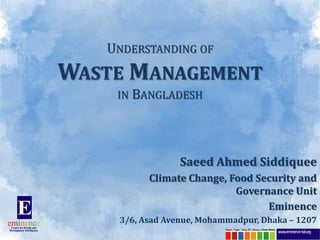 UNDERSTANDING OF
WASTE MANAGEMENT
    IN BANGLADESH




                 Saeed Ahmed Siddiquee
          Climate Change, Food Security and
                           Governance Unit
                                 Eminence
    3/6, Asad Avenue, Mohammadpur, Dhaka – 1207
 