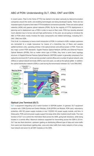 ABC of PON: Understanding OLT, ONU, ONT and ODN
In recent years, Fiber to the Home (FTTH) has started to be taken seriously by telecommunication
companies around the world, and enabling technologies are being developed rapidly. There are two
important types of systems that make FTTH broadband connections possible. These are active optical
networks (AON) and passive optical networks (PON). By far the majority of FTTH deployments in
planning and in deployment use a PON in order to save on fiber costs. PON has recently attracted
much attention due to its low cost and high performance. In this post, we are going to introduce the
ABC of PON which mainly involves the basic components and related technology, including OLT,
ONT, ONU and ODN.
First of all, it is necessary to have a brief introduction of PON. In contrast to AON, multiple customers
are connected to a single transceiver by means of a branching tree of fibers and passive
splitter/combiner units, operating entirely in the optical domain and without power in PON. There are
two major current PON standards: Gigabit Passive Optical Network (GPON) and Ethernet Passive
Optical Network (EPON). But no matter which type of PONs, they have a same basic topology
structure. A Gigabit Ethernet Passive Optical Network (GEPON) system is generally composed of an
optical line terminal (OLT) at the service provider's central office and a number of optical network units
(ONUs) or optical network terminals (ONTs) near end users, as well as the optical splitter. In addition,
the optical distribution network (ODN) is used during the transmission between OLT and ONU/ONT.
Optical Line Terminal (OLT)
OLT a equipment integrating L2/L3 switch function in GEPON system. In general, OLT equipment
contains rack, CSM (Control and Switch Module), ELM (EPON Link Module, PON card), redundancy
protection -48V DC power supply modules or one 110/220V AC power supply module, and fans. In
these parts, PON card and power supply support hot swap while other module is built inside. The main
function of OLT is to control the information float across the ODN, going both directions, while being
located in a central office. Maximum distance supported for transmitting across the ODN is 20 km.
OLT has two float directions: upstream (getting an distributing different type of data and voice traffic
from users) and downstream (getting data, voice and video traffic from metro network or from a long-
haul network and send it to all ONT modules on the ODN.
 