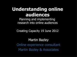 Understanding online
     audiences
   Planning and implementing
  research into online audiences

 Creating Capacity 19 June 2012


         Martin Bazley
 Online experience consultant
  Martin Bazley & Associates
 