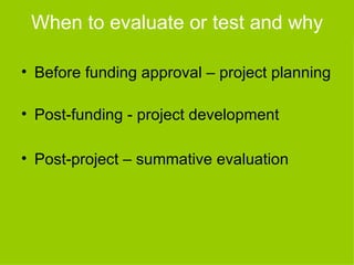 When to evaluate or test and why

• Before funding approval – project planning

• Post-funding - project development

• Post-project – summative evaluation
 