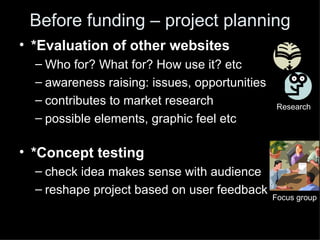Before funding – project planning
• *Evaluation of other websites
  – Who for? What for? How use it? etc
  – awareness raising: issues, opportunities
  – contributes to market research              Research
  – possible elements, graphic feel etc

• *Concept testing
  – check idea makes sense with audience
  – reshape project based on user feedback
                                               Focus group
 