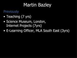 Martin Bazley
Previously
• Teaching (7 yrs)
• Science Museum, London,
  Internet Projects (7yrs)
• E-Learning Officer, MLA South East (3yrs)
 