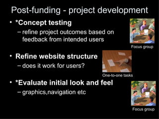 Post-funding - project development
• *Concept testing
  – refine project outcomes based on
    feedback from intended users
                                              Focus group

• Refine website structure
  – does it work for users?
                               One-to-one tasks

• *Evaluate initial look and feel
  – graphics,navigation etc

                                              Focus group
 