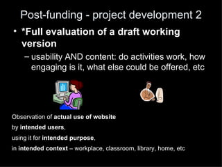 Post-funding - project development 2
• *Full evaluation of a draft working
  version
    – usability AND content: do activities work, how
      engaging is it, what else could be offered, etc




Observation of actual use of website
by intended users,
using it for intended purpose,
in intended context – workplace, classroom, library, home, etc
 