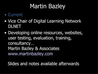 Martin Bazley
• Current
• Vice Chair of Digital Learning Network
  DLNET
• Developing online resources, websites,
  user testing, evaluation, training,
  consultancy…
  Martin Bazley & Associates
  www.martinbazley.com

 Slides and notes available afterwards
 