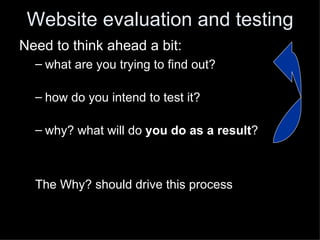 Website evaluation and testing
Need to think ahead a bit:
  – what are you trying to find out?

  – how do you intend to test it?

  – why? what will do you do as a result?



  The Why? should drive this process
 