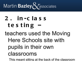 2 . in -c la s s
 t e s t in g –
teachers used the Moving
 Here Schools site with
 pupils in their own
 classrooms
 This meant sitting at the back of the classroom
 