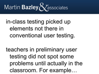 in-class testing picked up
  elements not there in
  conventional user testing.

teachers in preliminary user
  testing did not spot some
  problems until actually in the
  classroom. For example…
 