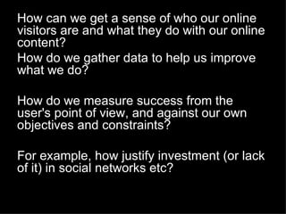 How can we get a sense of who our online
visitors are and what they do with our online
content?
How do we gather data to help us improve
what we do?

How do we measure success from the
user's point of view, and against our own
objectives and constraints?

For example, how justify investment (or lack
of it) in social networks etc?
 