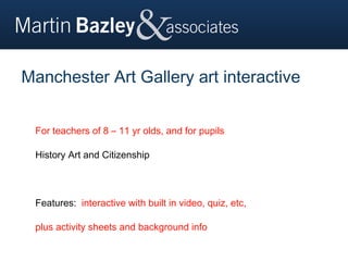 Manchester Art Gallery art interactive


 For teachers of 8 – 11 yr olds, and for pupils

 History Art and Citizenship



 Features: interactive with built in video, quiz, etc,

 plus activity sheets and background info
 