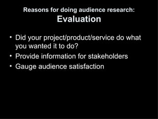 Reasons for doing audience research:
               Evaluation
• Did your project/product/service do what
  you wanted it to do?
• Provide information for stakeholders
• Gauge audience satisfaction
 