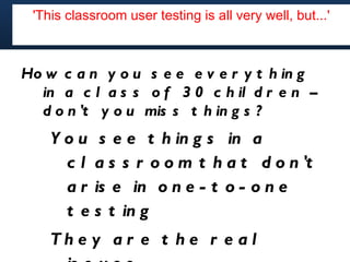 'This classroom user testing is all very well, but...'



Ho w c a n y o u s e e e v e r y t h in g
  in a c l a s s o f 3 0 c h il d r e n –
  d o n 't y o u mis s t h in g s ?
    Y o u s e e t h in g s in a
      c l a s s r o o m t h a t d o n 't
      a r is e in o n e - t o - o n e
      t e s t in g
    Th e y a r e t h e r e a l
 