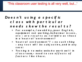 'This classroom user testing is all very well, but...' but...'
        'This classroom user testing is all very well,




Do e s n 't u s in g a s p e c if ic
  c l a s s wit h p a r t ic u l a r
  needs s kew t he r es ul t s ?
    »   F o r e x a mp l e , l o w a b il it y , p o o r E n g l is h ,
        e q u ip me n t n o t wo r k in g , b e h a v io u r is s u e s ,
        e t c - a r e r e s u l t s a s r e l ia b l e a s t h o s e
        in a 'n e u t r a l ' e n v ir o n me n t ?
    »   ‘n e u t r a l e n v ir o n me n t ’ ? – n o s u c h t h in g
        - a n y t e s t wil l b e s u b j e c t iv e , a n d in a n y
        c as e:
    »   T e s t in g is t o ma k e we b s it e wo r k we l l in
        c l a s s r o o m, - n e e d t o s e e e f f e c t s o f
        f a c t o r s l ik e t h o s e .
 