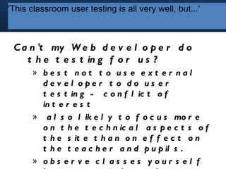 'This classroom user user testing isall very well, but...'
          'This classroom testing is all very well, but...'




 C a n 't my W e b d e v e l o p e r d o
    t h e t e s t in g f o r u s ?
       » bes t not t o us e ext er nal
         de v e l ope r t o do us e r
         t e s t in g - c o n f l ic t o f
         in t e r e s t
       » a l s o l ik e l y t o f o c u s mo r e
         o n t h e t e c h n ic a l a s p e c t s o f
         t h e s it e t h a n o n e f f e c t o n
         t h e t e a c h e r a n d p u p il s .
       » obs er v e c l as s es y our s el f
 