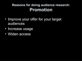 Reasons for doing audience research:
               Promotion
• Improve your offer for your target
  audiences
• Increase usage
• Widen access
 