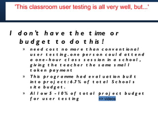 'This classroom user testing is all very well, but...' but...'
        'This classroom user testing is all very well,




I d o n 't h a v e t h e t ime o r
  b u d g e t t o d o t h is !
    »   n e e d c o s t n o mo r e t h a n c o n v e n t io n a l
        u s e r t e s t in g . o n e p e r s o n c o u l d a t t e n d
        a o n e - h o u r c l a s s s e s s io n in a s c h o o l ,
        g iv in g t h e t e a c h e r t h e s a me s ma l l
        t o k e n p a y me n t
    »   T h is p r o g r a mme h a d e v a l u a t io n b u il t
        in t o p r o j e c t : 6 .7 % o f t o t a l S c h o o l s
        s it e b u d g e t .
    »   Al l o w 5 - 1 0 % o f t o t a l pr o j e c t b u d g e t
        f o r u s e r t e s t in g            => videos
 