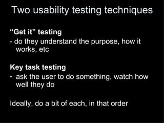 Two usability testing techniques

“Get it” testing
- do they understand the purpose, how it
  works, etc

Key task testing
- ask the user to do something, watch how
  well they do

Ideally, do a bit of each, in that order
 
