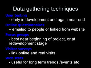 Data gathering techniques
User testing
 - early in development and again near end
Online questionnaires
 – emailed to people or linked from website
Focus groups
 - best near beginning of project, or at
 redevelopment stage
Visitor surveys
 - link online and real visits
Web stats
 - useful for long term trends /events etc
 
