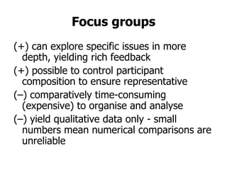 Focus groups
(+) can explore specific issues in more
  depth, yielding rich feedback
(+) possible to control participant
  composition to ensure representative
(–) comparatively time-consuming
  (expensive) to organise and analyse
(–) yield qualitative data only - small
  numbers mean numerical comparisons are
  unreliable
 