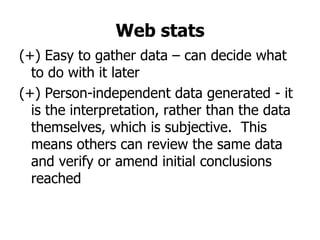 Web stats
(+) Easy to gather data – can decide what
  to do with it later
(+) Person-independent data generated - it
  is the interpretation, rather than the data
  themselves, which is subjective. This
  means others can review the same data
  and verify or amend initial conclusions
  reached
 